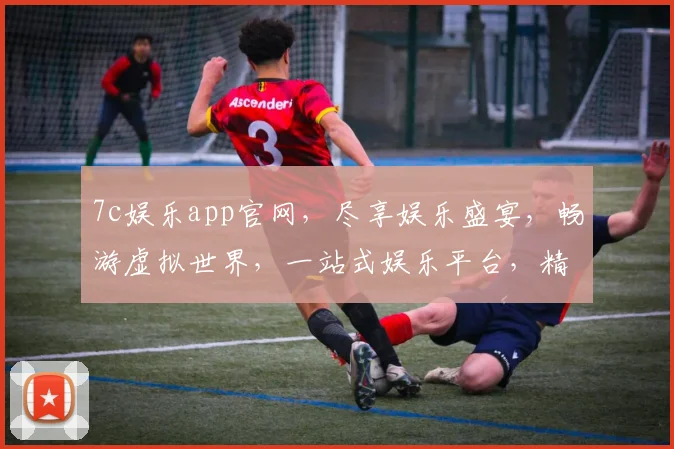 7c娱乐app官网，尽享娱乐盛宴，畅游虚拟世界，一站式娱乐平台，精彩不容错过，三重惊喜等你来