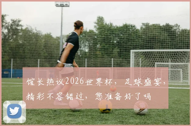 馆长热议2026世界杯，足球盛宴，精彩不容错过，您准备好了吗