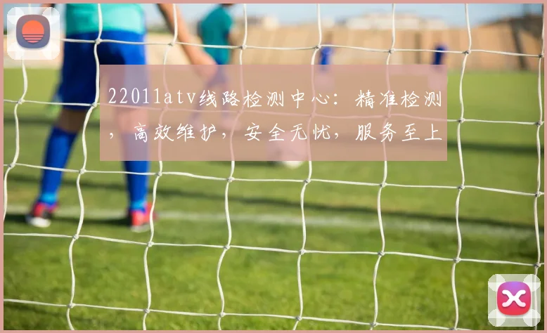 22011atv线路检测中心：精准检测，高效维护，安全无忧，服务至上，三重保障