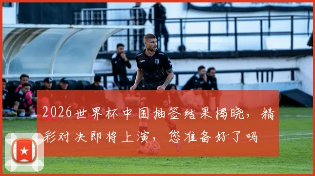 2026世界杯中国抽签结果揭晓，精彩对决即将上演，您准备好了吗