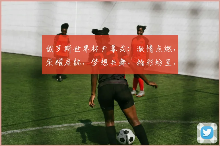 俄罗斯世界杯开幕式：激情点燃，荣耀启航，梦想共舞，精彩纷呈，不容错过