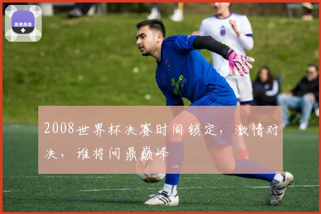 2008世界杯决赛时间锁定，激情对决，谁将问鼎巅峰