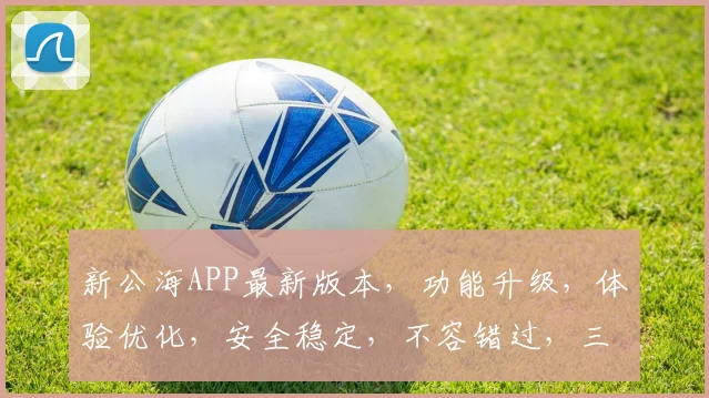 新公海APP最新版本，功能升级，体验优化，安全稳定，不容错过，三大亮点，值得期待