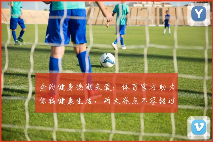 全民健身热潮来袭，体育官方助力你我健康生活，两大亮点不容错过，精彩不容错过