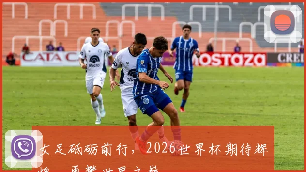 女足砥砺前行，2026世界杯期待辉煌，勇攀世界之巅